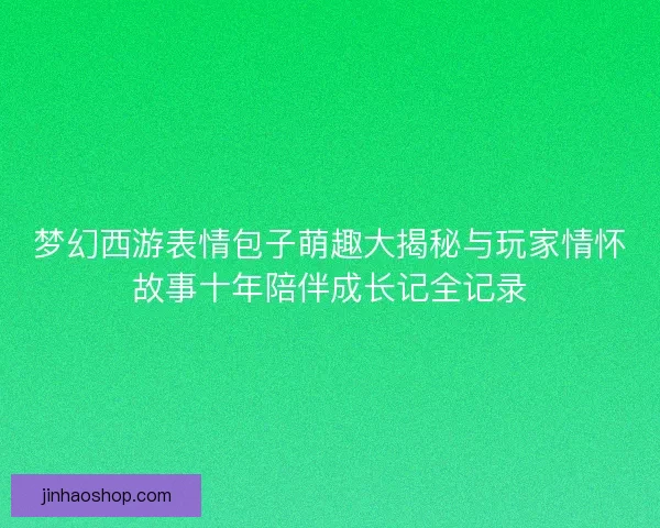 梦幻西游表情包子萌趣大揭秘与玩家情怀故事十年陪伴成长记全记录