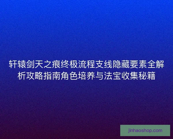 轩辕剑天之痕终极流程支线隐藏要素全解析攻略指南角色培养与法宝收集秘籍