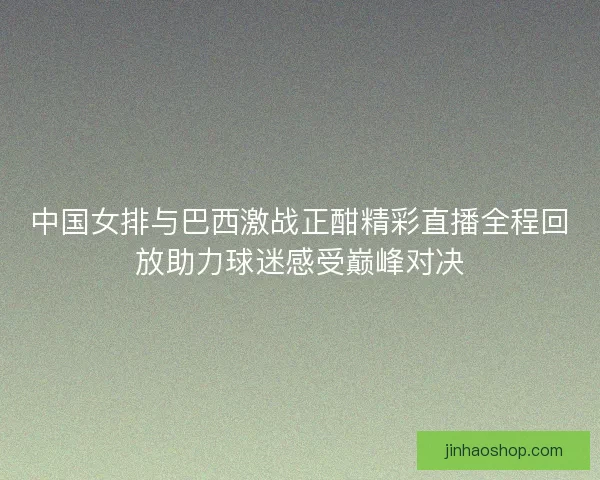 中国女排与巴西激战正酣精彩直播全程回放助力球迷感受巅峰对决
