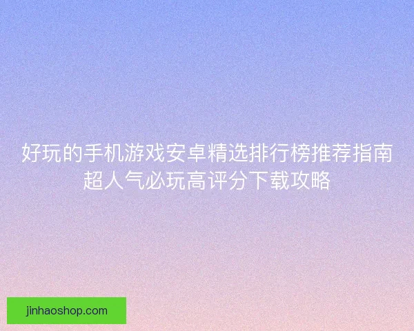 好玩的手机游戏安卓精选排行榜推荐指南超人气必玩高评分下载攻略